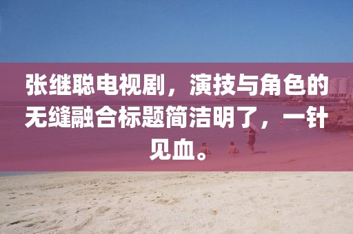 张继聪电视剧，演技与角色的无缝融合标题简洁明了，一针见血。