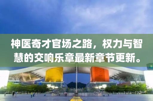 神医奇才官场之路，权力与智慧的交响乐章最新章节更新。