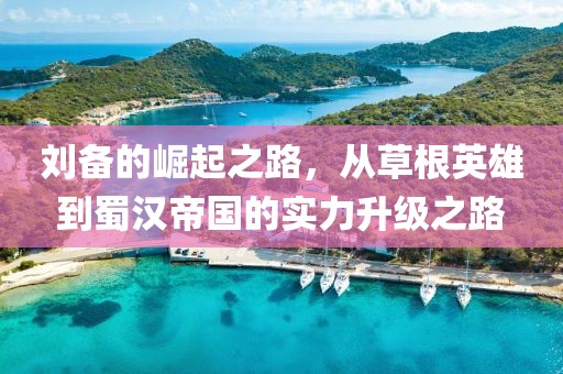 刘备的崛起之路，从草根英雄到蜀汉帝国的实力升级之路