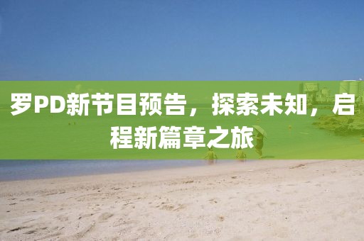 罗PD新节目预告，探索未知，启程新篇章之旅