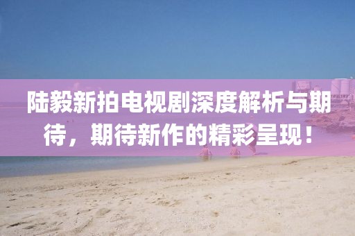 陆毅新拍电视剧深度解析与期待，期待新作的精彩呈现！