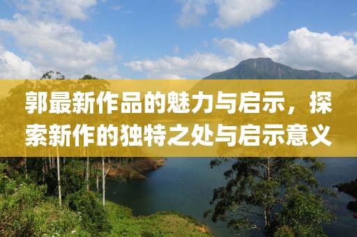 郭最新作品的魅力与启示，探索新作的独特之处与启示意义