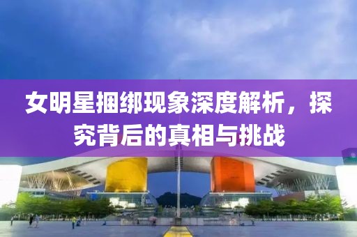 女明星捆绑现象深度解析，探究背后的真相与挑战