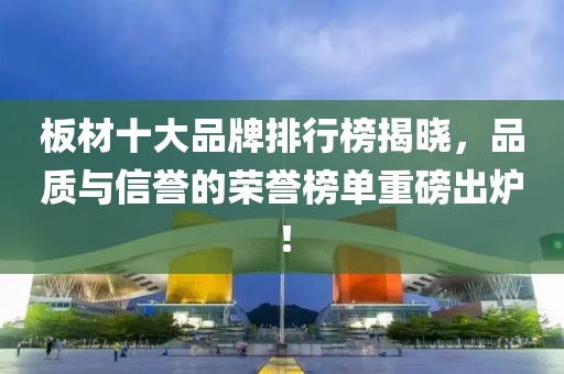 板材十大品牌排行榜揭晓，品质与信誉的荣誉榜单重磅出炉！