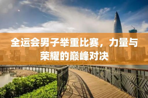 全运会男子举重比赛，力量与荣耀的巅峰对决