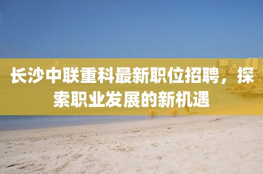 长沙中联重科最新职位招聘，探索职业发展的新机遇