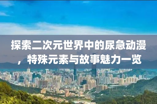 探索二次元世界中的尿急动漫，特殊元素与故事魅力一览