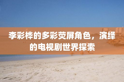 李彩桦的多彩荧屏角色，演绎的电视剧世界探索