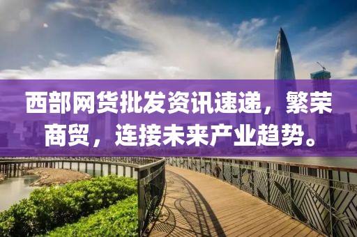 西部网货批发资讯速递，繁荣商贸，连接未来产业趋势。