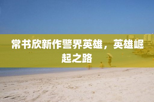 常书欣新作警界英雄，英雄崛起之路