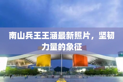 南山兵王王涵最新照片，坚韧力量的象征