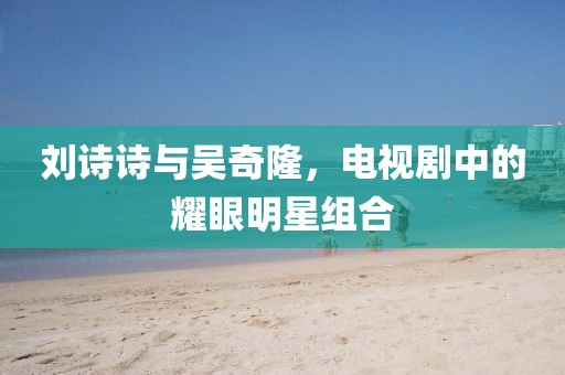 刘诗诗与吴奇隆，电视剧中的耀眼明星组合