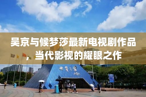 吴京与候梦莎最新电视剧作品，当代影视的耀眼之作