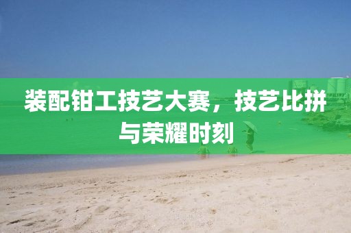 装配钳工技艺大赛，技艺比拼与荣耀时刻