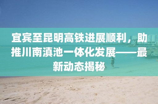 宜宾至昆明高铁进展顺利，助推川南滇池一体化发展——最新动态揭秘
