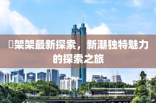 囧架架最新探索，新潮独特魅力的探索之旅
