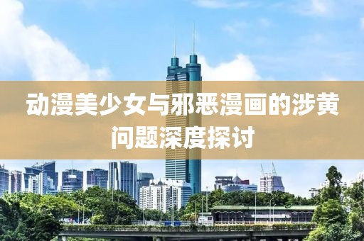 动漫美少女与邪恶漫画的涉黄问题深度探讨
