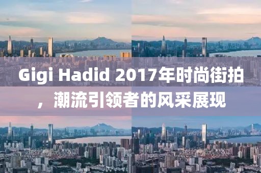 Gigi Hadid 2017年时尚街拍，潮流引领者的风采展现