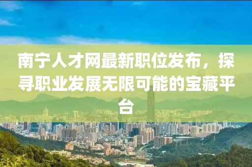 南宁人才网最新职位发布，探寻职业发展无限可能的宝藏平台