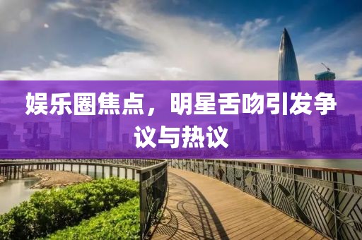 娱乐圈焦点，明星舌吻引发争议与热议