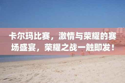 卡尔玛比赛，激情与荣耀的赛场盛宴，荣耀之战一触即发！