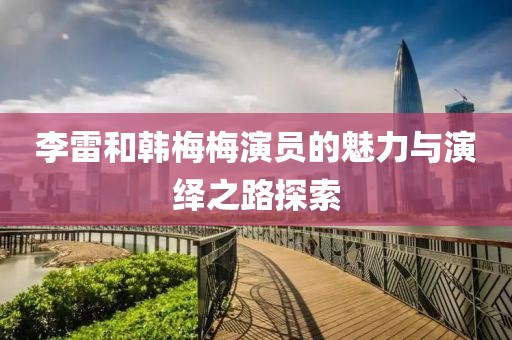 李雷和韩梅梅演员的魅力与演绎之路探索