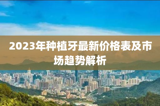 2023年种植牙最新价格表及市场趋势解析