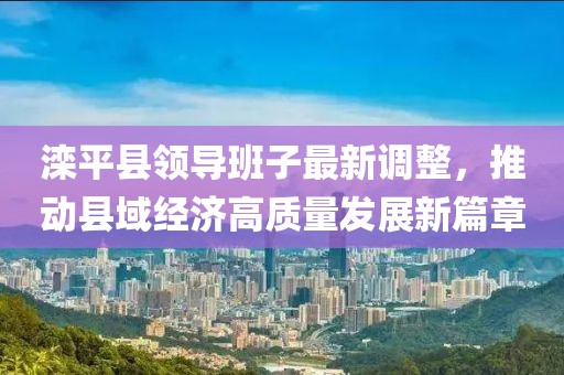滦平县领导班子最新调整，推动县域经济高质量发展新篇章