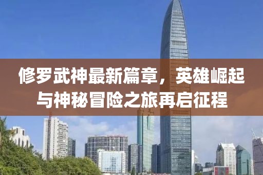 修罗武神最新篇章，英雄崛起与神秘冒险之旅再启征程