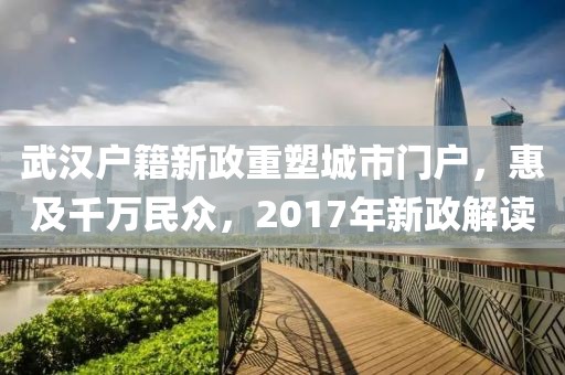 武汉户籍新政重塑城市门户，惠及千万民众，2017年新政解读
