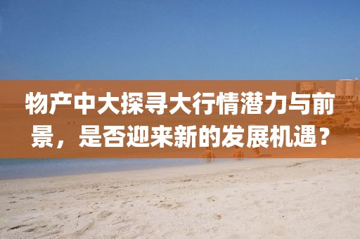 物产中大探寻大行情潜力与前景，是否迎来新的发展机遇？