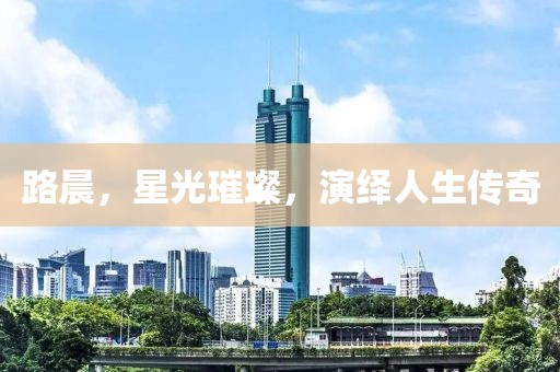 路晨，星光璀璨，演绎人生传奇