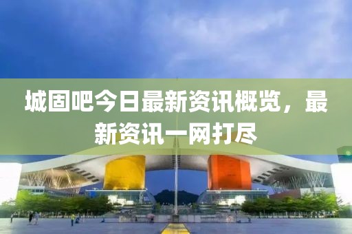 城固吧今日最新资讯概览，最新资讯一网打尽