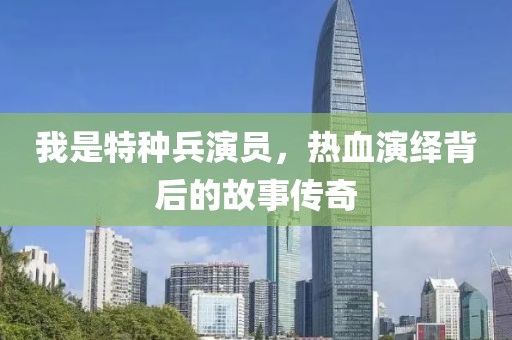 我是特种兵演员，热血演绎背后的故事传奇