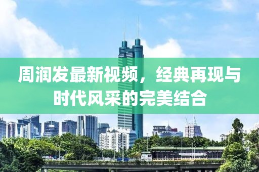 周润发最新视频，经典再现与时代风采的完美结合