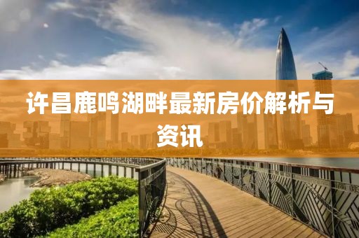 许昌鹿鸣湖畔最新房价解析与资讯
