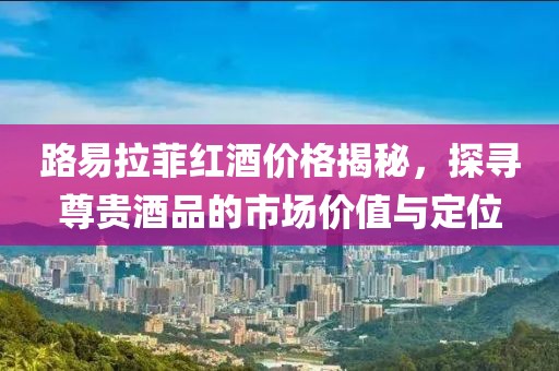 路易拉菲红酒价格揭秘，探寻尊贵酒品的市场价值与定位