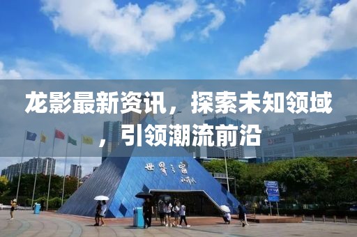 龙影最新资讯，探索未知领域，引领潮流前沿