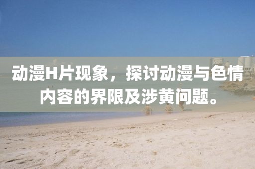 动漫H片现象，探讨动漫与色情内容的界限及涉黄问题。