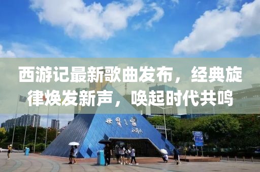 西游记最新歌曲发布，经典旋律焕发新声，唤起时代共鸣