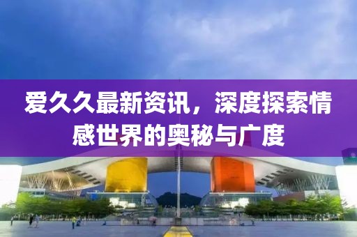 爱久久最新资讯，深度探索情感世界的奥秘与广度