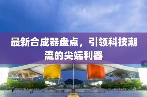 最新合成器盘点，引领科技潮流的尖端利器