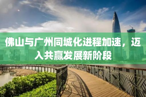 佛山与广州同城化进程加速，迈入共赢发展新阶段