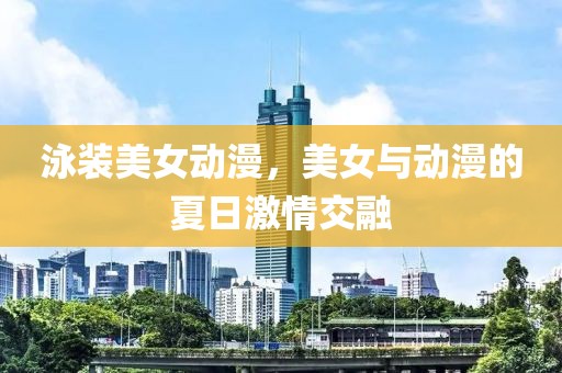 泳装美女动漫，美女与动漫的夏日激情交融
