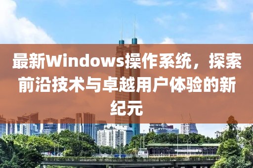 最新Windows操作系统，探索前沿技术与卓越用户体验的新纪元