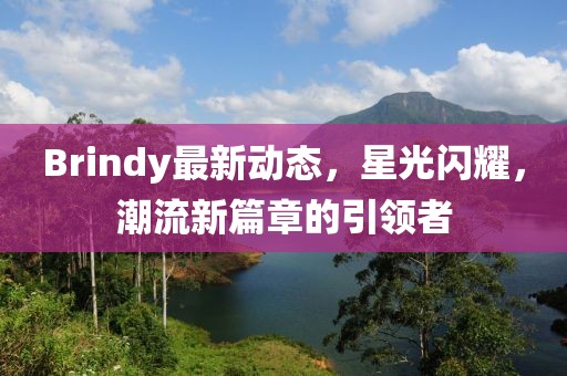 Brindy最新动态，星光闪耀，潮流新篇章的引领者