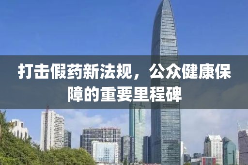打击假药新法规，公众健康保障的重要里程碑