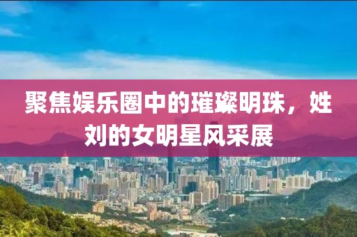 聚焦娱乐圈中的璀璨明珠，姓刘的女明星风采展