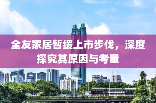 全友家居暂缓上市步伐，深度探究其原因与考量