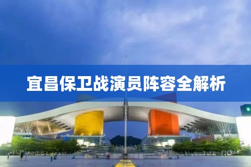 宜昌保卫战演员阵容全解析